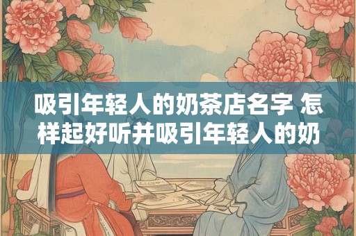 吸引年轻人的奶茶店名字 怎样起好听并吸引年轻人的奶茶店名字