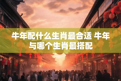 牛年配什么生肖最合适 牛年与哪个生肖最搭配