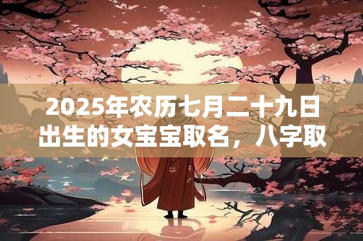 2025年农历七月二十九日出生的女宝宝取名，八字取名吉利的名字