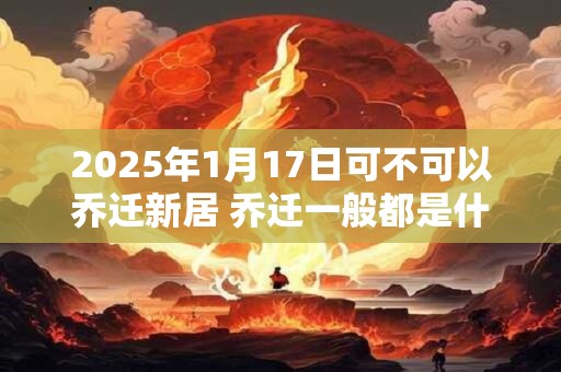 2025年1月17日可不可以乔迁新居 乔迁一般都是什么时间 2025年1月17日可不可以乔迁新居 乔迁一般都是什么时间