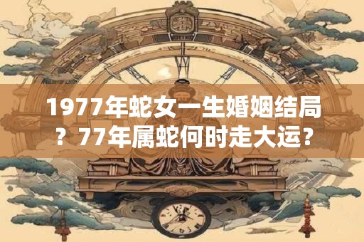1977年蛇女一生婚姻结局？77年属蛇何时走大运？