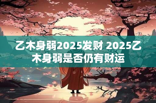乙木身弱2025发财 2025乙木身弱是否仍有财运