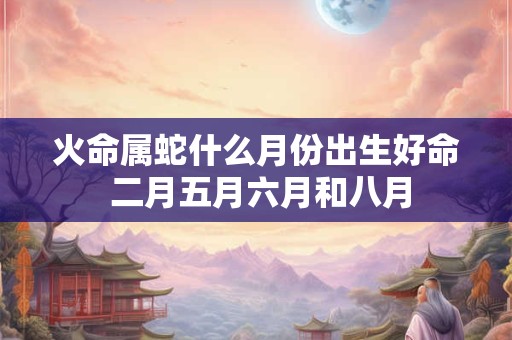 火命属蛇什么月份出生好命 二月五月六月和八月 火命属蛇什么月份出生好命 二月五月六月和八月