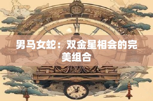 男马女蛇:双金星相会的完美组合 男马女蛇:双金星相会的完美组合