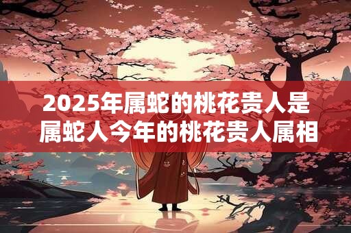 2025年属蛇的桃花贵人是 属蛇人今年的桃花贵人属相