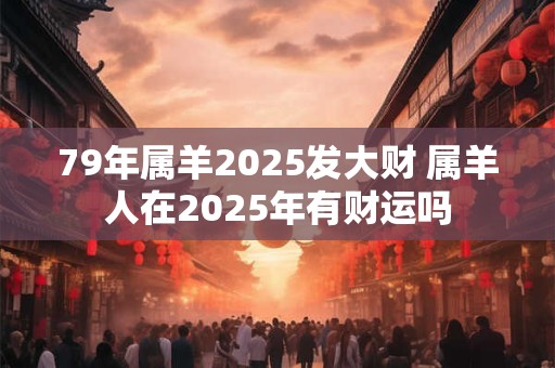 79年属羊2025发大财 属羊人在2025年有财运吗