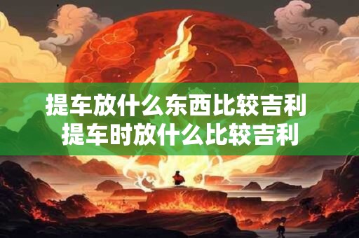 提车放什么东西比较吉利 提车时放什么比较吉利