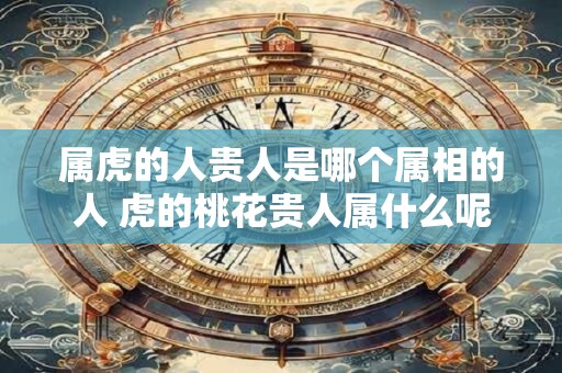 属虎的人贵人是哪个属相的人 虎的桃花贵人属什么呢