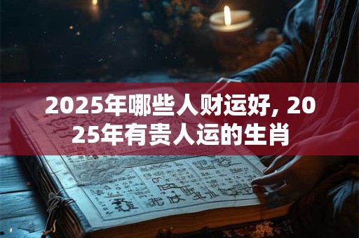 2025年哪些人财运好, 2025年有贵人运的生肖