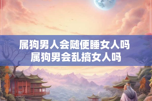 属狗男人会随便睡女人吗 属狗男会乱搞女人吗