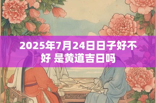 2025年7月24日日子好不好 是黄道吉日吗