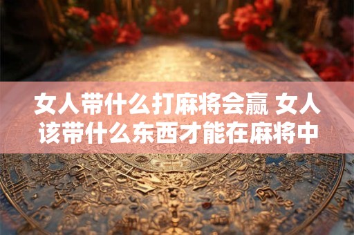 女人带什么打麻将会赢 女人该带什么东西才能在麻将中获胜