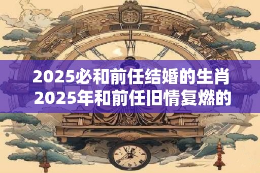 2025必和前任结婚的生肖 2025年和前任旧情复燃的生肖