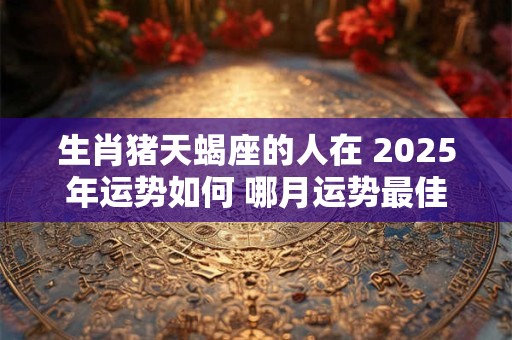 生肖猪天蝎座的人在 2025年运势如何 哪月运势最佳