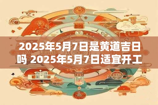 2025年5月7日是黄道吉日吗 2025年5月7日适宜开工吗