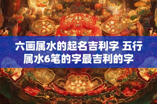 六画属水的起名吉利字 五行属水6笔的字最吉利的字