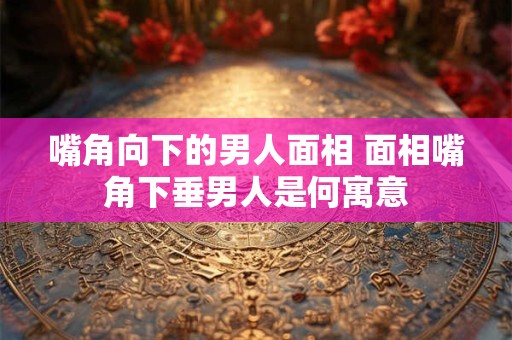 嘴角向下的男人面相 面相嘴角下垂男人是何寓意