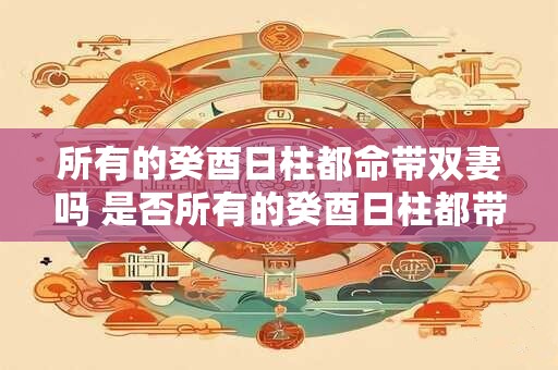 所有的癸酉日柱都命带双妻吗 是否所有的癸酉日柱都带双妻命 所有的癸酉日柱都命带双妻吗 是否所有的癸酉日柱都带双妻命