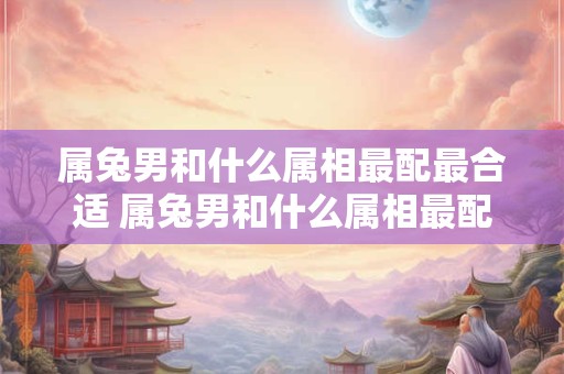 属兔男和什么属相最配最合适 属兔男和什么属相最配
