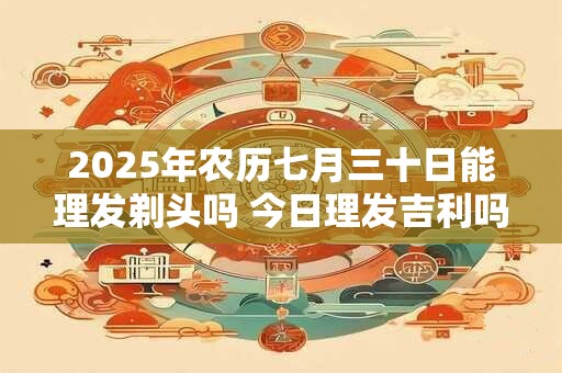 2025年农历七月三十日能理发剃头吗 今日理发吉利吗