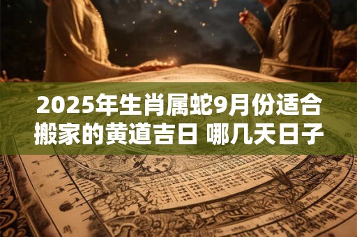 2025年生肖属蛇9月份适合搬家的黄道吉日 哪几天日子好