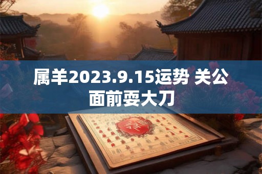 属羊2023.9.15运势 关公面前耍大刀