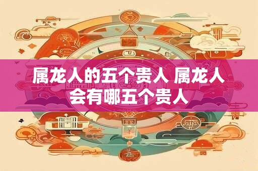 属龙人的五个贵人 属龙人会有哪五个贵人