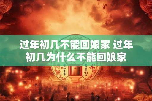 过年初几不能回娘家 过年初几为什么不能回娘家
