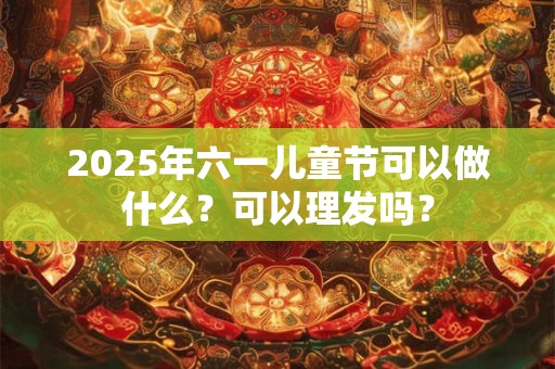 2025年六一儿童节可以做什么?可以理发吗? 2025年六一儿童节可以做什么?可以理发吗?