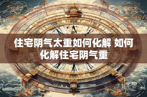 住宅阴气太重如何化解 如何化解住宅阴气重