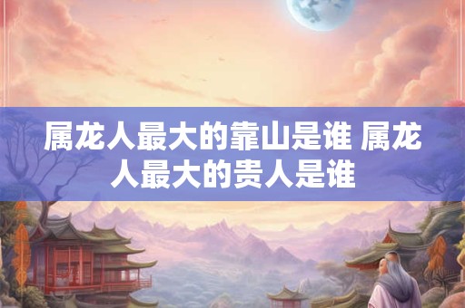 属龙人最大的靠山是谁 属龙人最大的贵人是谁