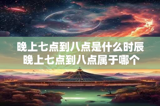 晚上七点到八点是什么时辰 晚上七点到八点属于哪个时间段