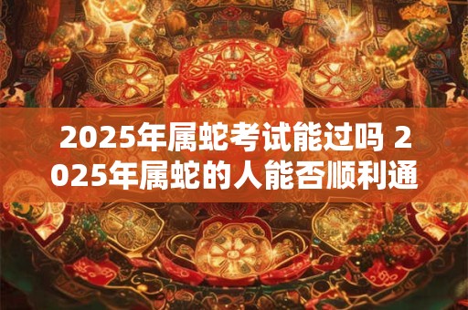2025年属蛇考试能过吗 2025年属蛇的人能否顺利通过考试 2025年属蛇考试能过吗 2025年属蛇的人能否顺利通过考试