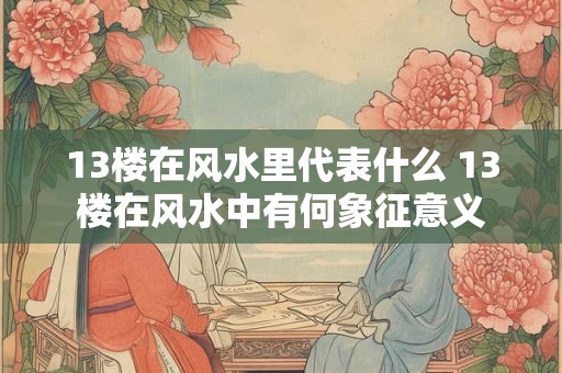 13楼在风水里代表什么 13楼在风水中有何象征意义