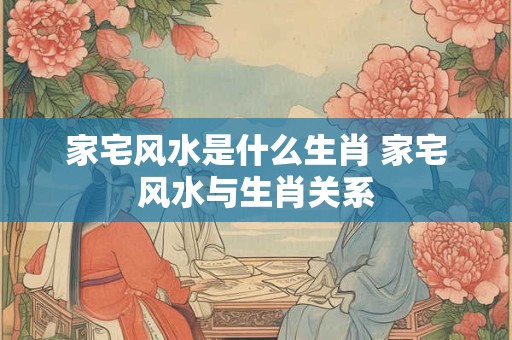 家宅风水是什么生肖 家宅风水与生肖关系