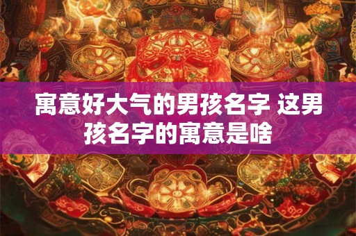 寓意好大气的男孩名字 这男孩名字的寓意是啥