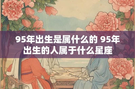 95年出生是属什么的 95年出生的人属于什么星座