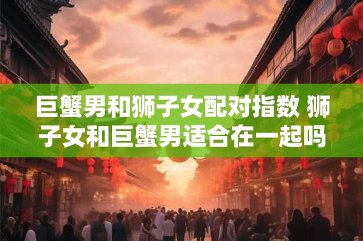 巨蟹男和狮子女配对指数 狮子女和巨蟹男适合在一起吗