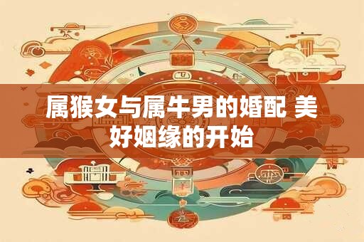 属猴女与属牛男的婚配 美好姻缘的开始
