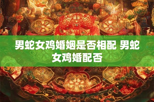 男蛇女鸡婚姻是否相配 男蛇女鸡婚配否