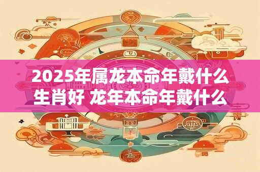 2025年属龙本命年戴什么生肖好 龙年本命年戴什么属相转运