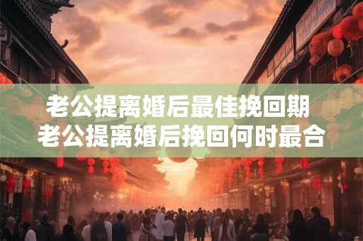 老公提离婚后最佳挽回期 老公提离婚后挽回何时最合适