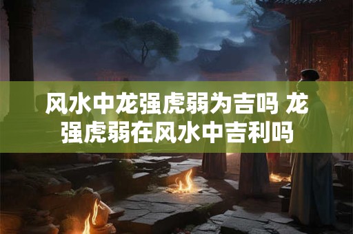 风水中龙强虎弱为吉吗 龙强虎弱在风水中吉利吗