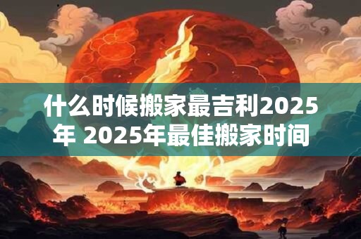 什么时候搬家最吉利2025年 2025年最佳搬家时间