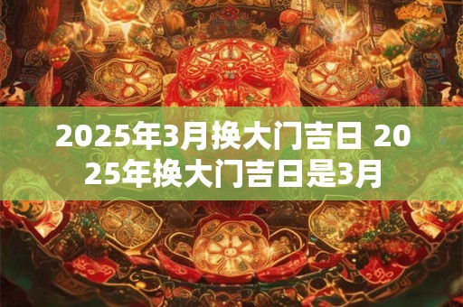 2025年3月换大门吉日 2025年换大门吉日是3月