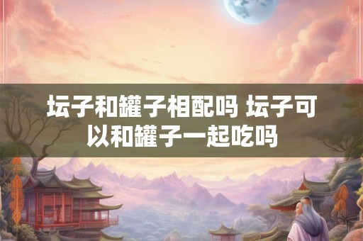 坛子和罐子相配吗 坛子可以和罐子一起吃吗