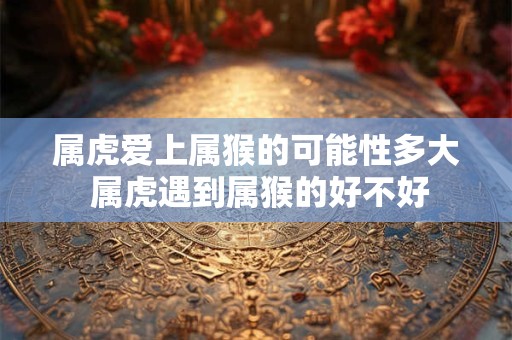 属虎爱上属猴的可能性多大 属虎遇到属猴的好不好
