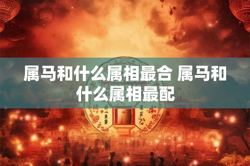 属马和什么属相最合 属马和什么属相最配