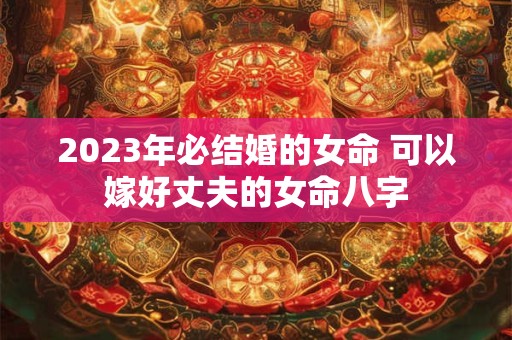 2023年必结婚的女命 可以嫁好丈夫的女命八字 2023年必结婚的女命 可以嫁好丈夫的女命八字