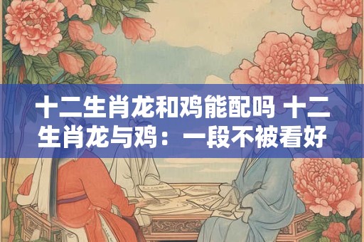 十二生肖龙和鸡能配吗 十二生肖龙与鸡：一段不被看好的佳话